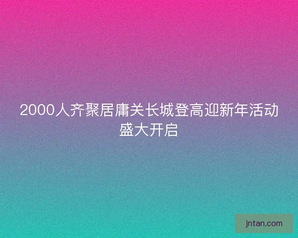 2000人齐聚居庸关长城登高迎新年活动盛大开启