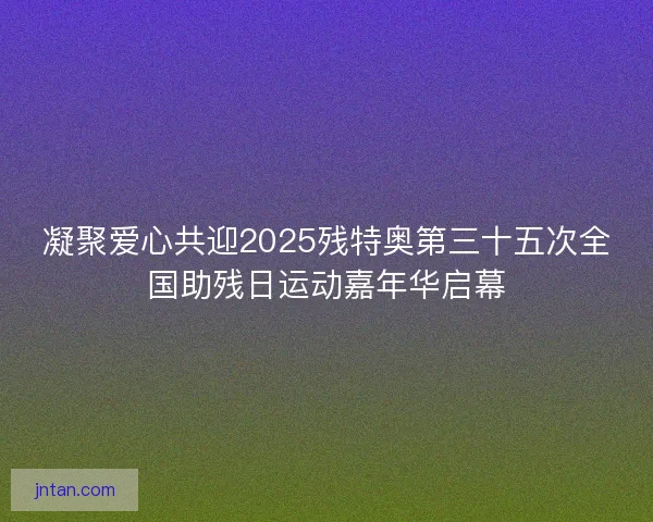 凝聚爱心共迎2025残特奥第三十五次全国助残日运动嘉年华启幕