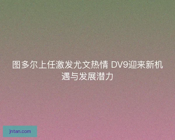 图多尔上任激发尤文热情 DV9迎来新机遇与发展潜力
