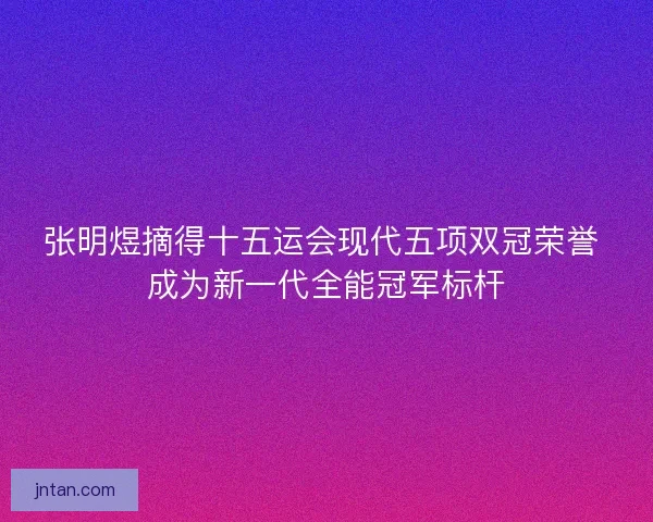 张明煜摘得十五运会现代五项双冠荣誉 成为新一代全能冠军标杆