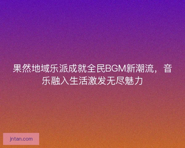 果然地域乐派成就全民BGM新潮流，音乐融入生活激发无尽魅力