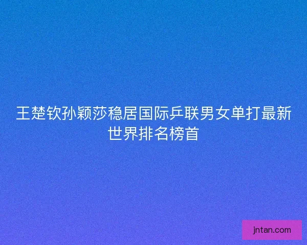 王楚钦孙颖莎稳居国际乒联男女单打最新世界排名榜首