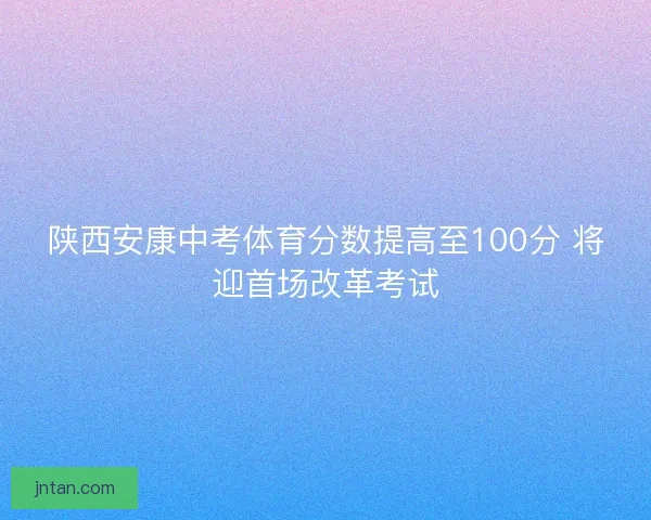 陕西安康中考体育分数提高至100分 将迎首场改革考试